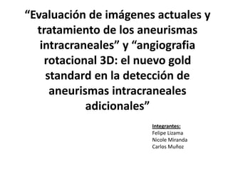 “Evaluación de imágenes actuales y
tratamiento de los aneurismas
intracraneales” y “angiografia
rotacional 3D: el nuevo gold
standard en la detección de
aneurismas intracraneales
adicionales”
Integrantes:
Felipe Lizama
Nicole Miranda
Carlos Muñoz

 