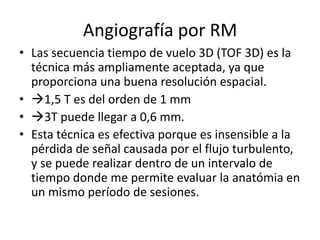 Angiografía por RM
• Las secuencia tiempo de vuelo 3D (TOF 3D) es la
técnica más ampliamente aceptada, ya que
proporciona una buena resolución espacial.
• 1,5 T es del orden de 1 mm
• 3T puede llegar a 0,6 mm.
• Esta técnica es efectiva porque es insensible a la
pérdida de señal causada por el flujo turbulento,
y se puede realizar dentro de un intervalo de
tiempo donde me permite evaluar la anatómia en
un mismo período de sesiones.

 