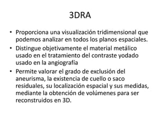 3DRA
• Proporciona una visualización tridimensional que
podemos analizar en todos los planos espaciales.
• Distingue objetivamente el material metálico
usado en el tratamiento del contraste yodado
usado en la angiografía
• Permite valorar el grado de exclusión del
aneurisma, la existencia de cuello o saco
residuales, su localización espacial y sus medidas,
mediante la obtención de volúmenes para ser
reconstruidos en 3D.

 