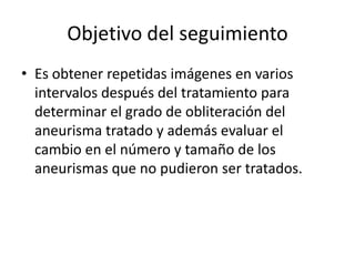 Objetivo del seguimiento
• Es obtener repetidas imágenes en varios
intervalos después del tratamiento para
determinar el grado de obliteración del
aneurisma tratado y además evaluar el
cambio en el número y tamaño de los
aneurismas que no pudieron ser tratados.

 