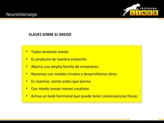 Neuroliderazgo
CLAVES SOBRE EL MIEDO
• Todos tenemos miedo
• Es producto de nuestra evolución
• Abarca una amplia familia de emociones
• Nacemos con miedos innatos y desarrollamos otros
• Es reactivo: siento antes que pienso
• Con miedo somos menos creativos
• Activa un baile hormonal que puede tener consecuencias físicas
 