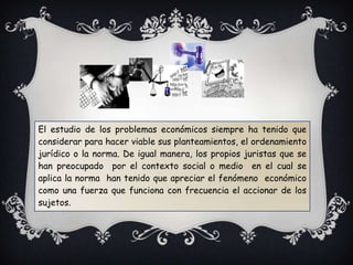 El estudio de los problemas económicos siempre ha tenido que
considerar para hacer viable sus planteamientos, el ordenamiento
jurídico o la norma. De igual manera, los propios juristas que se
han preocupado por el contexto social o medio en el cual se
aplica la norma han tenido que apreciar el fenómeno económico
como una fuerza que funciona con frecuencia el accionar de los
sujetos.
 