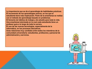 La importancia que se da al aprendizaje de habilidades prácticas.
El incremento de los aprendizajes activos, en los que el
estudiante tiene más implicación. Parte de la enseñanza se realiza
con el método de aprendizaje basado en problemas.
El fomento de hábitos de trabajo y de estudio para toda la vida.
Una enseñanza tutorizada en la cual cada estudiante tiene un
profesor guía a lo largo de toda la carrera.
El uso de las nuevas tecnologías, especialmente de la
informática, en los procesos educativos.
Unas relaciones muy cordiales entre todos los miembros de la
comunidad universitaria: estudiantes, profesores y personal de
administración y servicios.

 
