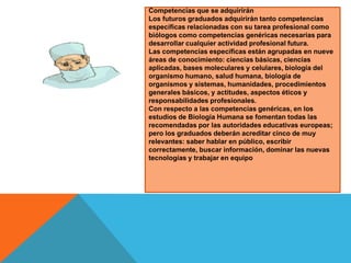 Competencias que se adquirirán
Los futuros graduados adquirirán tanto competencias
específicas relacionadas con su tarea profesional como
biólogos como competencias genéricas necesarias para
desarrollar cualquier actividad profesional futura.
Las competencias específicas están agrupadas en nueve
áreas de conocimiento: ciencias básicas, ciencias
aplicadas, bases moleculares y celulares, biología del
organismo humano, salud humana, biología de
organismos y sistemas, humanidades, procedimientos
generales básicos, y actitudes, aspectos éticos y
responsabilidades profesionales.
Con respecto a las competencias genéricas, en los
estudios de Biología Humana se fomentan todas las
recomendadas por las autoridades educativas europeas;
pero los graduados deberán acreditar cinco de muy
relevantes: saber hablar en público, escribir
correctamente, buscar información, dominar las nuevas
tecnologías y trabajar en equipo

 