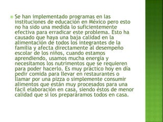  Se han implementado programas en las
instituciones de educación en México pero esto
no ha sido una medida lo suficientemente
efectiva para erradicar este problema. Esto ha
causado que haya una baja calidad en la
alimentación de todos los integrantes de la
familia y afecta directamente al desempeño
escolar de los niños, cuando estamos
aprendiendo, usamos mucha energía y
necesitamos los nutrimentos que se requieren
para poder hacerlo. Es muy práctico hoy en día
pedir comida para llevar en restaurantes o
llamar por una pizza o simplemente consumir
alimentos que están muy procesados para una
fácil elaboración en casa, siendo éstos de menor
calidad que si los preparáramos todos en casa.
 