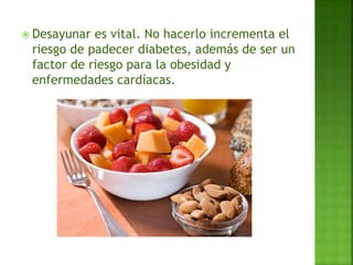  Desayunar es vital. No hacerlo incrementa el
riesgo de padecer diabetes, además de ser un
factor de riesgo para la obesidad y
enfermedades cardíacas.
 