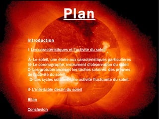 Chronique d'une mort annoncée Plan Introduction I-  Les caractéristiques et l'activité du soleil A- Le soleil, une étoile aux caractéristiques particulières B- Le coronographe, instrument d'observation du soleil  C- Les protubérances et les tâches solaires: des preuves  de l'activité du soleil. D- Les cycles solaires: Une activité fluctuante du soleil. II-  L'inévitable destin du soleil Bilan Conclusion 