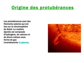 Origine des protubérances Les protubérances sont des filaments solaires qui ont lieu sur la chromosphère du Soleil. La matière éjectée est composée d'hydrogène, de calcium et de divers métaux sous forme de gaz incandescents:   le plasma.  