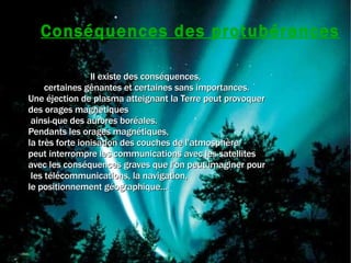 Conséquences des protubérances Il existe des conséquences,  certaines gênantes et certaines sans importances. Une éjection de plasma atteignant la Terre peut provoquer des orages magnétiques ainsi que des aurores boréales.  Pendants les orages magnétiques,  la très forte ionisation des couches de l'atmosphère  peut interrompre les communications avec les satellites  avec les conséquences graves que l'on peut imaginer pour les télécommunications, la navigation,  le positionnement géographique... 