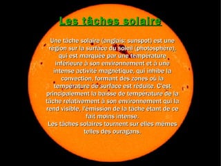 Les tâches solaire Une tâche solaire (anglais: sunspot) est une région sur la surface du soleil (photosphère), qui est marquée par une température inférieure à son environnement et à une intense activité magnétique, qui inhibe la convection, formant des zones où la température de surface est réduite. C'est principalement la baisse de température de la tâche relativement à son environnement qui la rend visible, l'émission de la tâche étant de ce fait moins intense. Les tâches solaires tournent sur elles mêmes telles des ouragans. 