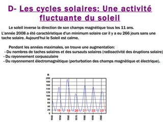 D-  Les cycles solaires: Une activité fluctuante du soleil Le soleil inverse la direction de son champs magnétique tous les 11 ans.  L'année 2008 a été caractéristique d'un minimum solaire car il y a eu 266 jours sans une tache solaire. Aujourd'hui le Soleil est calme. Pendant les années maximales, on trouve une augmentation: - Du nombres de taches solaires et des sursauts solaires (radioactivité des éruptions solaire) - Du rayonnement corpusculaire - Du rayonnement électromagnétique (perturbation des champs magnétique et électrique) . 