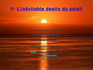 Le soleil étant à la moitié de sa vie, il s'éteindra  dans environ cinq  milliards d'années. Il ne mourra pas en une  étape mais en cinq   étapes, elles mêmes  toutes  différentes. Les voici: II-  L'inévitable destin du soleil 