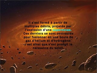 Il s'est formé à partir de  multiples débris, projetés par  l'explosion d'une  supernovae. Ces derniers se sont contractés pour fusionner en une boule de gaz d'hélium et d'hydrogène: c'est ainsi que s'est produit la naissance du soleil. 