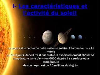I-  Les caractéristiques et l'activité du soleil Le soleil est le centre de notre système solaire. Il fait un tour sur lui même en 24,9 jours, donc il n'est pas stable. Il est extrêmement chaud, sa  température varie d'environ 6000 degrés à sa surface et la température de son noyau est de 15 millions de degrés. 
