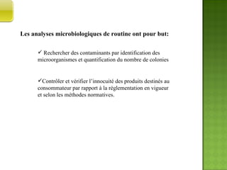 Les analyses microbiologiques de routine ont pour but: Rechercher des contaminants par identification des microorganismes et quantification du nombre de colonies Contrôler et vérifier l’innocuité des produits destinés au consommateur par rapport à la réglementation en vigueur et selon les méthodes normatives. PARTIE  PRATIQUE  
