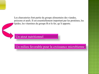 Les charcuteries font partie du groupe alimentaire des viandes, poissons et œufs. Il est essentiellement important par les protéines, les lipides, les vitamines du groupe B et le fer, qu’il apporte. INTRODUCTION  AU  SUJET Un atout nutritionnel Un milieu favorable pour la croissance microbienne 