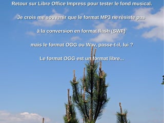 Retour sur Libre Office Impress pour tester le fond musical.Retour sur Libre Office Impress pour tester le fond musical.
Je crois me souvenir que le format MP3 ne résiste pasJe crois me souvenir que le format MP3 ne résiste pas
à la conversion en format flash (SWF)à la conversion en format flash (SWF)
mais le format OGG ou Wav, passe-t-il, lui ?mais le format OGG ou Wav, passe-t-il, lui ?
Le format OGG est un format libre...Le format OGG est un format libre...
 