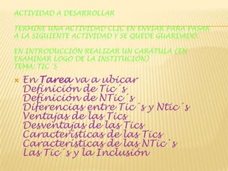 ACTIVIDAD A DESARROLLAR
TERMINE UNA ACTIVIDAD CLIC EN ENVIAR PARA PASAR
A LA SIGUIENTE ACTIVIDAD Y SE QUEDE GUARDADO.

EN INTRODUCCIÓN REALIZAR UN CARÁTULA (EN
EXAMINAR LOGO DE LA INSTITUCIÓN)
TEMA: TIC´S



En Tarea va a ubicar
Definición de Tic´s
Definición de NTic´s
Diferencias entre Tic´s y Ntic´s
Ventajas de las Tics
Desventajas de las Tics
Características de las Tics
Características de las NTic`s
Las Tic´s y la Inclusión

 