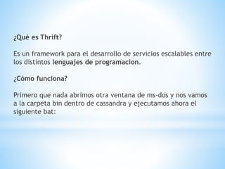 ¿Qué es Thrift?
Es un framework para el desarrollo de servicios escalables entre
los distintos lenguajes de programacion.
¿Cómo funciona?
Primero que nada abrimos otra ventana de ms-dos y nos vamos
a la carpeta bin dentro de cassandra y ejecutamos ahora el
siguiente bat:
 