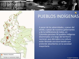 PUEBLOS INDÍGENAS

A pesar de las adversidades, a pesar del
olvido, a pesar de nuestros gobernantes
y de la indiferencia de todos, en
Colombia perviven 90 pueblos indígenas
diseminados a lo largo del territorio
nacional, que aferrados a su cultura
están librando una dura batalla que
pretende absorberlos en la sociedad
mayoritaria
 