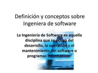 Definición y conceptos sobre
Ingeniera de software
La Ingeniería de Software es aquella
disciplina que se ocupa del
desarrollo, la operación y el
mantenimiento del software o
programas informáticos.
 