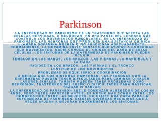 Parkinson
    L A E N F E R M E D A D D E PA R K I N S O N E S U N T R A S T O R N O Q U E A F E C TA L A S
   C É L U L A S N E R V I O S A S , O N E U R O N A S , E N U N A PA R T E D E L C E R E B R O Q U E
    CONTROLA LOS MOVIMIENTOS MUSCULARES. EN LA ENFERMEDAD DE
   PA R K I N S O N , L A S N E U R O N A S Q U E P R O D U C E N U N A S U S TA N C I A Q U Í M I C A
      L L A M A D A D O PA M I N A M U E R E N O N O F U N C I O N A N A D E C U A D A M E N T E .
N O R M A L M E N T E , L A D O P A M I N A E N V Í A S E Ñ A L E S Q U E AY U D A N A C O O R D I N A R
     S U S M O V I M I E N T O S . N A D I E C O N O C E E L O R I G E N D E L D A Ñ O D E E S TA S
   C É L U L A S . L O S S Í N T O M A S D E L A E N F E R M E D A D D E PA R K I N S O N P U E D E N
                                                 INCLUIR:
  TEMBLOR EN LAS MANOS, LOS BRAZOS, LAS PIERNAS, LA MANDÍBULA Y
                                                 LA CARA
                RIGIDEZ EN LOS BRAZOS, LAS PIERNAS Y EL TRONCO
                                LENTITUD DE LOS MOVIMIENTOS
                      PROBLEMAS DE EQUILIBRIO Y COORDINACIÓN
      A MEDIDA QUE LOS SÍNTOMAS EMPEORAN, LAS PERSONAS CON LA
    E N F E R M E D A D P U E D E N T E N E R D I F I C U LTA D E S PA R A C A M I N A R O H A C E R
        L A B O R E S S I M P L E S . TA M B I É N P U E D E N T E N E R P R O B L E M A S C O M O
 D E P R E S I Ó N , T R A S T O R N O S D E L S U E Ñ O O D I F I C U LTA D E S PA R A M A S T I C A R ,
                                         TRAGAR O HABLAR.
L A E N F E R M E D A D D E PA R K I N S O N S U E L E C O M E N Z A R A L R E D E D O R D E L O S 6 0
AÑ O S , P E R O P U E D E APAR E C E R AN T E S . E S M U C H O M Á S C O M Ú N E N T R E L O S
     H O M B R E S Q U E E N T R E L A S M U J E R E S . N O E X I S T E U N A C U R A PA R A L A
     E N F E R M E D A D D E PA R K I N S O N . E X I S T E N D I V E R S A S M E D I C I N A S Q U E A
            V E C E S AY U D A N A M E J O R A R E N O R M E M E N T E L O S S Í N T O M A S .
 