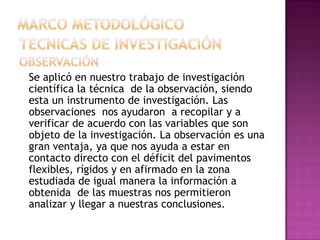 Se aplicó en nuestro trabajo de investigación
científica la técnica de la observación, siendo
esta un instrumento de investigación. Las
observaciones nos ayudaron a recopilar y a
verificar de acuerdo con las variables que son
objeto de la investigación. La observación es una
gran ventaja, ya que nos ayuda a estar en
contacto directo con el déficit del pavimentos
flexibles, rígidos y en afirmado en la zona
estudiada de igual manera la información a
obtenida de las muestras nos permitieron
analizar y llegar a nuestras conclusiones.
 