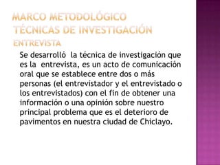 Se desarrolló la técnica de investigación que
es la entrevista, es un acto de comunicación
oral que se establece entre dos o más
personas (el entrevistador y el entrevistado o
los entrevistados) con el fin de obtener una
información o una opinión sobre nuestro
principal problema que es el deterioro de
pavimentos en nuestra ciudad de Chiclayo.
 