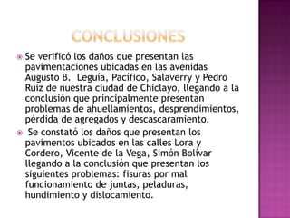 Se verificó los daños que presentan las
 pavimentaciones ubicadas en las avenidas
 Augusto B. Leguía, Pacífico, Salaverry y Pedro
 Ruiz de nuestra ciudad de Chiclayo, llegando a la
 conclusión que principalmente presentan
 problemas de ahuellamientos, desprendimientos,
 pérdida de agregados y descascaramiento.
 Se constató los daños que presentan los
 pavimentos ubicados en las calles Lora y
 Cordero, Vicente de la Vega, Simón Bolívar
 llegando a la conclusión que presentan los
 siguientes problemas: fisuras por mal
 funcionamiento de juntas, peladuras,
 hundimiento y dislocamiento.
 