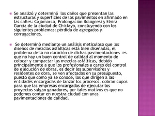    Se analizó y determinó los daños que presentan las
    estructuras y superficies de los pavimentos en afirmado en
    las calles: Cajamarca, Prolongación Bolognesi y Elvira
    García de la ciudad de Chiclayo, concluyendo con los
    siguientes problemas: pérdida de agregados y
    corrugaciones.

    Se determinó mediante un análisis meticuloso que los
    diseños de mezclas asfálticas está bien diseñadas, el
    problema de la no duración de dichas pavimentaciones es
    que no hay un buen control de calidad al momento de
    colocar y compactar las mezclas asfálticas, debido
    principalmente a que los profesionales a cargo del control
    de ejecución de obras, es decir los supervisores y
    residentes de obra, se ven afectados en su presupuesto,
    puesto que como ya se conoce, los que dirigen a las
    entidades encargadas de lanzar los procesos, cobran cupos
    para que las empresas encargadas de ejecutar los
    proyectos salgan ganadores, por tales motivos es que no
    podemos contar en nuestra ciudad con unas
    pavimentaciones de calidad.
 