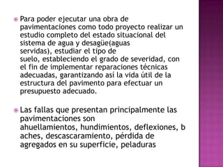   Para poder ejecutar una obra de
    pavimentaciones como todo proyecto realizar un
    estudio completo del estado situacional del
    sistema de agua y desagüe(aguas
    servidas), estudiar el tipo de
    suelo, estableciendo el grado de severidad, con
    el fin de implementar reparaciones técnicas
    adecuadas, garantizando así la vida útil de la
    estructura del pavimento para efectuar un
    presupuesto adecuado.

 Las   fallas que presentan principalmente las
    pavimentaciones son
    ahuellamientos, hundimientos, deflexiones, b
    aches, descascaramiento, pérdida de
    agregados en su superficie, peladuras
 