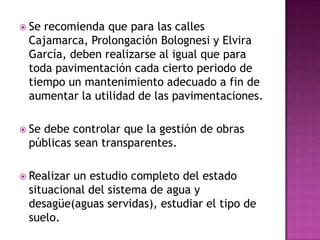  Serecomienda que para las calles
 Cajamarca, Prolongación Bolognesi y Elvira
 García, deben realizarse al igual que para
 toda pavimentación cada cierto periodo de
 tiempo un mantenimiento adecuado a fin de
 aumentar la utilidad de las pavimentaciones.

 Se
   debe controlar que la gestión de obras
 públicas sean transparentes.

 Realizarun estudio completo del estado
 situacional del sistema de agua y
 desagüe(aguas servidas), estudiar el tipo de
 suelo.
 