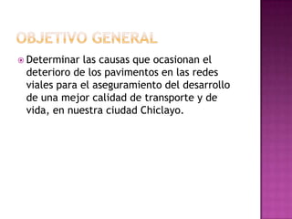  Determinar las causas que ocasionan el
 deterioro de los pavimentos en las redes
 viales para el aseguramiento del desarrollo
 de una mejor calidad de transporte y de
 vida, en nuestra ciudad Chiclayo.
 