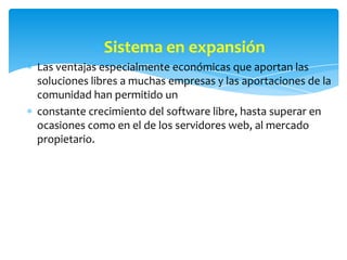 Sistema en expansión
Las ventajas especialmente económicas que aportan las
soluciones libres a muchas empresas y las aportaciones de la
comunidad han permitido un
constante crecimiento del software libre, hasta superar en
ocasiones como en el de los servidores web, al mercado
propietario.
 