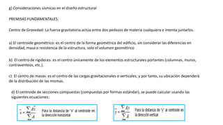 g) Consideraciones sísmicas en el diseño estructural
PREMISAS FUNDAMENTALES:
Centro de Gravedad: La fuerza gravitatoria actúa entre dos pedazos de materia cualquiera e intenta juntarlos.
a) El centroide geométrico: es el centro de la forma geométrica del edificio, sin considerar las diferencias en
densidad, masa o resistencia de la estructura, solo el volumen geométrico
b) El centro de rigideces: es el centro únicamente de los elementos estructurales portantes (columnas, muros,
contraventeos, etc.).
c) El centro de masas: es el centro de las cargas gravitacionales o verticales, y por tanto, su ubicación dependerá
de la distribución de las mismas.
d) El centroide de secciones compuestas (compuestas por formas estándar), se puede calcular usando las
siguientes ecuaciones:
 