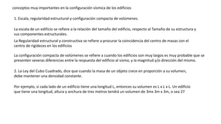 conceptos muy importantes en la configuración sísmica de los edificios
1. Escala, regularidad estructural y configuración compacta de volúmenes.
La escala de un edificio se refiere a la relación del tamaño del edificio, respecto al Tamaño de su estructura y
sus componentes estructurales.
La Regularidad estructural y constructiva se refiere a procurar la coincidencia del centro de masas con el
centro de rigideces en los edificios
La configuración compacta de volúmenes se refiere a cuando los edificios son muy largos es muy probable que se
presenten severas diferencias entre la respuesta del edificio al sismo, y la magnitud y/o dirección del mismo.
2. La Ley del Cubo Cuadrado, dice que cuando la masa de un objeto crece en proporción a su volumen,
debe mantener una densidad constante.
Por ejemplo, si cada lado de un edificio tiene una longitud L, entonces su volumen es L x L x L. Un edificio
que tiene una longitud, altura y anchura de tres metros tendrá un volumen de 3mx 3m x 3m, o sea 27
 