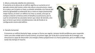 3. Altura y reducida esbeltez de volúmenes.
El aumento en la altura de un edificio significa un aumento en el
periodo sísmico del mismo; entre más alta es una estructura, mayor
es su peso, por lo tanto su masa, y estando sometida a las fuerzas del
entorno (gravedad) la aceleración de su masa es mayor provocando
mayor fuerza; al crecer un edificio no crece su escala, sino que se
rompe la relación armónica entre el tamaño y la estructura, por lo
cual no únicamente las secciones tienen que crecer de tamaño, sino
que se tienen que tomar consideraciones más de fondo en la
configuración sísmica del edificio.
4. Tamaño horizontal.
Si tenemos un edificio bastante largo, aunque su forma sea regular, siempre tendrá problemas para responder
como una sola unidad ante la fuerza sísmica, en primer lugar, por la ley de la conservación de la energía: una
estructura es capaz de desarrollar una energía cinética proporcional a su fuerza potencial, pero un edificio largo
tarda más tiempo en hacerlo.
 