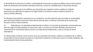 8. Densidad de la estructura en planta. La densidad de la estructura en planta se define como el área total de
todos los elementos estructurales verticales (columnas, muros etc.) dividida entre el área bruta del piso.
9. Esquinas. Las esquinas en los edificios son elementos que requieren mucho cuidado en el diseño
estructural; por definición la esquina es el lugar donde se concentra mucho el esfuerzo durante un
sismo y tiende a liberarse.
10. Resistencia perimetral y variaciones en su resistencia. Una de las formas más recurridas en la actualidad
para estructurar edificios tanto de mucha altura como de poca, es reforzar la fachada de tal manera que
funcione como un tubo resistente.
11. Redundancia. La redundancia básicamente se refiere a la incursión de elementos estructurales que
ante las cargas normales parecen no servir para nada, o no tener una función definida, pero que en el
momento de un movimiento telúrico tienen una importancia fundamental, a esto es a lo que se llama
redundancia
12. Núcleo (falsa simetría). Como muchas veces los requisitos funcionales, estéticos o simbólicos de un edificio
no permiten la estructuración con base en el perímetro resistente, se tiene que recurrir al núcleo resistente, que
funcionalmente tiene menos problemas.
 