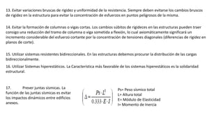 13. Evitar variaciones bruscas de rigidez y uniformidad de la resistencia. Siempre deben evitarse los cambios bruscos
de rigidez en la estructura para evitar la concentración de esfuerzos en puntos peligrosos de la misma.
14. Evitar la formación de columnas o vigas cortas. Los cambios súbitos de rigideces en las estructuras pueden traer
consigo una reducción del tramo de columna o viga sometida a flexión, lo cual axiomáticamente significará un
incremento considerable del esfuerzo cortante por la concentración de tensiones diagonales (diferencias de rigidez en
planos de corte).
15. Utilizar sistemas resistentes bidireccionales. En las estructuras debemos procurar la distribución de las cargas
bidireccionalmente.
16. Utilizar Sistemas hiperestáticos. La Característica más favorable de los sistemas hiperestáticos es la solidaridad
estructural.
17. Prever juntas sísmicas. La
función de las juntas sísmicas es evitar
los impactos dinámicos entre edificios
anexos.
Ps= Peso sísmico total
L= Altura total
E= Módulo de Elasticidad
I= Momento de Inercia
 