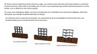 18. Evitar uniones excéntricas entre columnas y vigas. Las uniones entre estos dos elementos tienden a concentrar
muchas tensiones, sobre todo en los bodes, por lo cual es muy importante que ambos elementos posean un ancho
similar, o en su defecto lo más similar posible.
19. Losas como diafragmas rígidos. Las losas normalmente con entendidas como elementos delgados, altamente
reforzados, que trabajan fundamentalmente en flexión.
20. Influencia de los suelos de cimentación. Las características de las propiedades mecánicas del suelo, son
fundamentales para el comportamiento de la estructura.
 