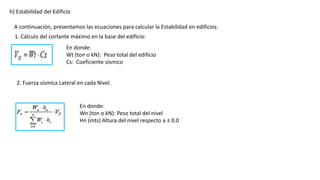 h) Estabilidad del Edificio
A continuación, presentamos las ecuaciones para calcular la Estabilidad en edificios:
En donde:
Wt (ton o kN): Peso total del edificio
Cs: Coeficiente sísmico
1. Cálculo del cortante máximo en la base del edificio:
2. Fuerza sísmica Lateral en cada Nivel.
En donde:
Wn (ton o kN): Peso total del nivel
Hn (mts) Altura del nivel respecto a ± 0.0
 