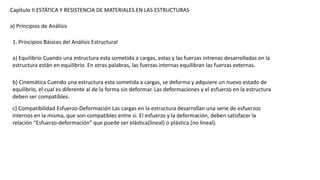 Capítulo II ESTÁTICA Y RESISTENCIA DE MATERIALES EN LAS ESTRUCTURAS
a) Principios de Análisis
1. Principios Básicos del Análisis Estructural
a) Equilibrio Cuando una estructura esta sometida a cargas, estas y las fuerzas intrenas desarrolladas en la
estructura están en equilibrio. En otras palabras, las fuerzas internas equilibran las fuerzas externas.
b) Cinemática Cuendo una estructura esta sometida a cargas, se deforma y adquiere un nuevo estado de
equilibrio, el cual es diferente al de la forma sin deformar. Las deformaciones y el esfuerzo en la estructura
deben ser compatibles.
c) Compatibilidad Esfuerzo-Deformación Las cargas en la estructura desarrollan una serie de esfuerzos
internos en la misma, que son compatibles entre si. El esfuerzo y la deformación, deben satisfacer la
relación “Esfuerzo-deformación” que puede ser elástica(lineal) o plástica (no lineal).
 