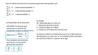 Para el análisis estructural las ecuaciones generales del equilibrio son:
c) Propiedades de las Secciones
ESFUERZO: El esfuerzo para
estructuras en tensión y/o
compresión simple, se calcula con la
ecuación:
Para solventar esto tenemos
que recurrir a la ecuación
general del momento:
En donde:
M = Momento (kg-cm o kN-cm).
I = Momento de Inercia (cm4).
σ = Esfuerzo (Kg/cm2 o MPa).
y = Distancia en la dirección vertical (cm).
El esfuerzo máximo normalmente ocurre en la fibra extrema
del elemento, en cuyo caso “y” es la distancia del centroide a
los extremos inferior o superior de la viga.
 