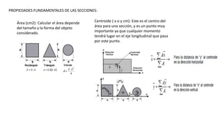 PROPIEDADES FUNDAMENTALES DE LAS SECCIONES:
Área (cm2): Calcular el área depende
del tamaño y la forma del objeto
considerado.
Centroide ( x o y cm): Este es el centro del
área para una sección, y es un punto muy
importante ya que cualquier momento
tendrá lugar en el eje longitudinal que pasa
por este punto.
 