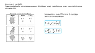 Momento de Inercia (I)
Esta propiedad de las secciones siempre esta definida por un eje específico que pasa a través del centroide
de una sección.
Las ecuaciones para el Momento de Inercia de
secciones compuestas son:
 