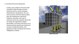 c) Acciones-Estructura-Respuesta
es decir, que cualquier estructura está
sometida a determinadas acciones
exteriores (sismo, viento, empujes,
hundimientos, temperatura, etc.) así
como acciones interiores (peso propio,
peso de instalaciones y personas,
impactos, incendios, etc.) que la
estructura tiene que soportar dentro de
los límites de seguridad y trabajo
permisibles; una buena estructura no es
necesariamente aquella que soporta las
acciones satisfactoriamente, sino
aquella que sabe manejarlos de manera
inteligente y creativa.
 