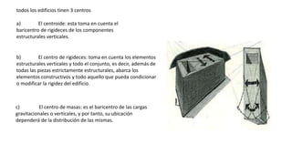 todos los edificios tinen 3 centros
a) El centroide: esta toma en cuenta el
baricentro de rigideces de los componentes
estructurales verticales.
b) El centro de rigideces: toma en cuenta los elementos
estructurales verticales y todo el conjunto, es decir, además de
todas las piezas estrictamente estructurales, abarca los
elementos constructivos y todo aquello que pueda condicionar
o modificar la rigidez del edificio.
c) El centro de masas: es el baricentro de las cargas
gravitacionales o verticales, y por tanto, su ubicación
dependerá de la distribución de las mismas.
 