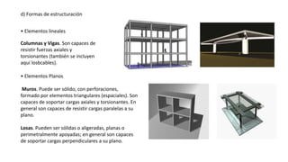 d) Formas de estructuración
• Elementos lineales
Columnas y Vigas. Son capaces de
resistir fuerzas axiales y
torsionantes (también se incluyen
aquí losbcables).
• Elementos Planos
Muros. Puede ser sólido, con perforaciones,
formado por elementos triangulares (espaciales). Son
capaces de soportar cargas axiales y torsionantes. En
general son capaces de resistir cargas paralelas a su
plano.
Losas. Pueden ser sólidas o aligeradas, planas o
perimetralmente apoyadas; en general son capaces
de soportar cargas perpendiculares a su plano.
 
