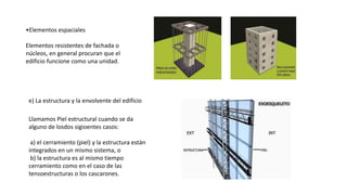 •Elementos espaciales
Elementos resistentes de fachada o
núcleos, en general procuran que el
edificio funcione como una unidad.
e) La estructura y la envolvente del edificio
Llamamos Piel estructural cuando se da
alguno de losdos sigioentes casos:
a) el cerramiento (piel) y la estructura están
integrados en un mismo sistema, o
b) la estructura es al mismo tiempo
cerramiento como en el caso de las
tensoestructuras o los cascarones.
 