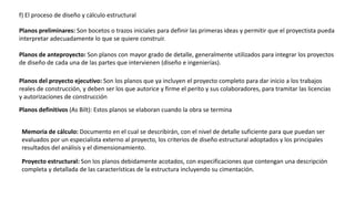 f) El proceso de diseño y cálculo estructural
Planos preliminares: Son bocetos o trazos iniciales para definir las primeras ideas y permitir que el proyectista pueda
interpretar adecuadamente lo que se quiere construir.
Planos de anteproyecto: Son planos con mayor grado de detalle, generalmente utilizados para integrar los proyectos
de diseño de cada una de las partes que intervienen (diseño e ingenierías).
Planos del proyecto ejecutivo: Son los planos que ya incluyen el proyecto completo para dar inicio a los trabajos
reales de construcción, y deben ser los que autorice y firme el perito y sus colaboradores, para tramitar las licencias
y autorizaciones de construcción
Planos definitivos (As Bilt): Estos planos se elaboran cuando la obra se termina
Memoria de cálculo: Documento en el cual se describirán, con el nivel de detalle suficiente para que puedan ser
evaluados por un especialista externo al proyecto, los criterios de diseño estructural adoptados y los principales
resultados del análisis y el dimensionamiento.
Proyecto estructural: Son los planos debidamente acotados, con especificaciones que contengan una descripción
completa y detallada de las características de la estructura incluyendo su cimentación.
 